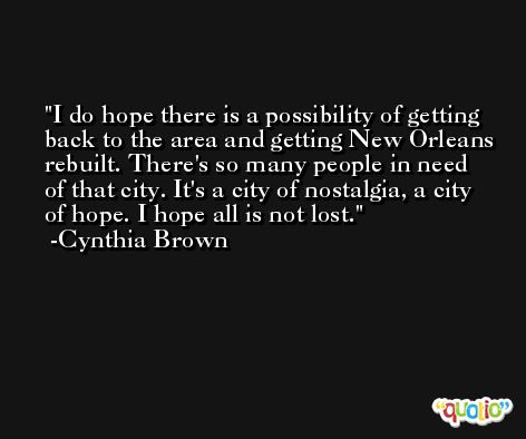 I do hope there is a possibility of getting back to the area and getting New Orleans rebuilt. There's so many people in need of that city. It's a city of nostalgia, a city of hope. I hope all is not lost. -Cynthia Brown
