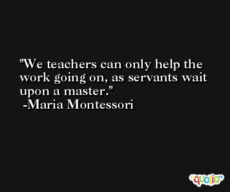 We teachers can only help the work going on, as servants wait upon a master. -Maria Montessori