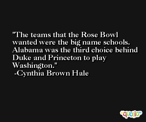 The teams that the Rose Bowl wanted were the big name schools. Alabama was the third choice behind Duke and Princeton to play Washington. -Cynthia Brown Hale
