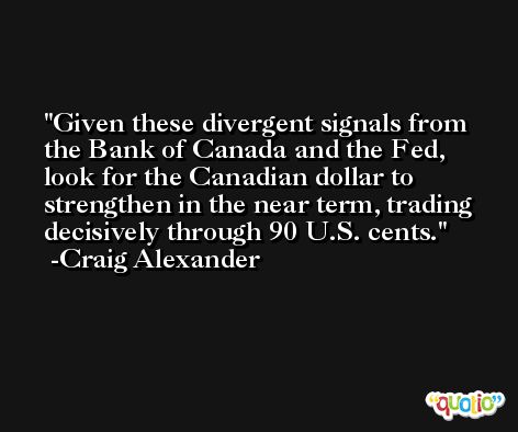 Given these divergent signals from the Bank of Canada and the Fed, look for the Canadian dollar to strengthen in the near term, trading decisively through 90 U.S. cents. -Craig Alexander