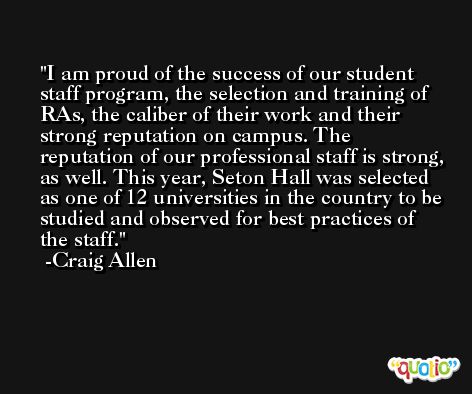 I am proud of the success of our student staff program, the selection and training of RAs, the caliber of their work and their strong reputation on campus. The reputation of our professional staff is strong, as well. This year, Seton Hall was selected as one of 12 universities in the country to be studied and observed for best practices of the staff. -Craig Allen