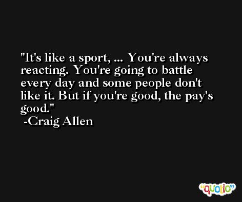 It's like a sport, ... You're always reacting. You're going to battle every day and some people don't like it. But if you're good, the pay's good. -Craig Allen