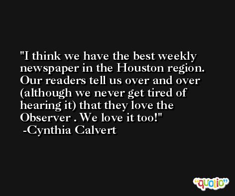 I think we have the best weekly newspaper in the Houston region. Our readers tell us over and over (although we never get tired of hearing it) that they love the Observer . We love it too! -Cynthia Calvert