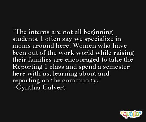 The interns are not all beginning students. I often say we specialize in moms around here. Women who have been out of the work world while raising their families are encouraged to take the Reporting 1 class and spend a semester here with us, learning about and reporting on the community. -Cynthia Calvert