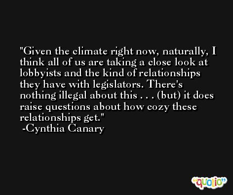 Given the climate right now, naturally, I think all of us are taking a close look at lobbyists and the kind of relationships they have with legislators. There's nothing illegal about this . . . (but) it does raise questions about how cozy these relationships get. -Cynthia Canary