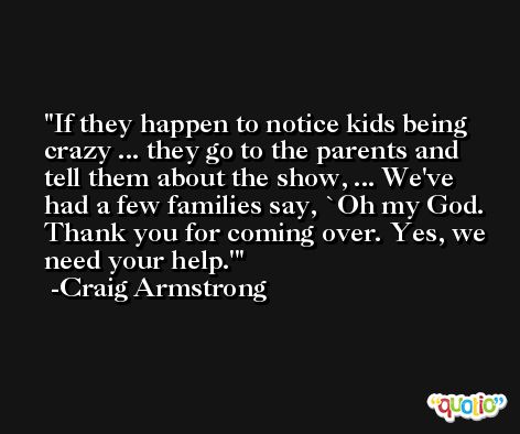 If they happen to notice kids being crazy ... they go to the parents and tell them about the show, ... We've had a few families say, `Oh my God. Thank you for coming over. Yes, we need your help.' -Craig Armstrong
