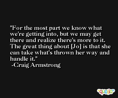 For the most part we know what we're getting into, but we may get there and realize there's more to it. The great thing about [Jo] is that she can take what's thrown her way and handle it. -Craig Armstrong