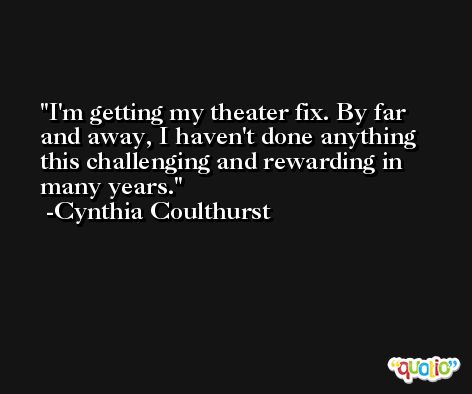 I'm getting my theater fix. By far and away, I haven't done anything this challenging and rewarding in many years. -Cynthia Coulthurst