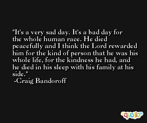 It's a very sad day. It's a bad day for the whole human race. He died peacefully and I think the Lord rewarded him for the kind of person that he was his whole life, for the kindness he had, and he died in his sleep with his family at his side. -Craig Bandoroff