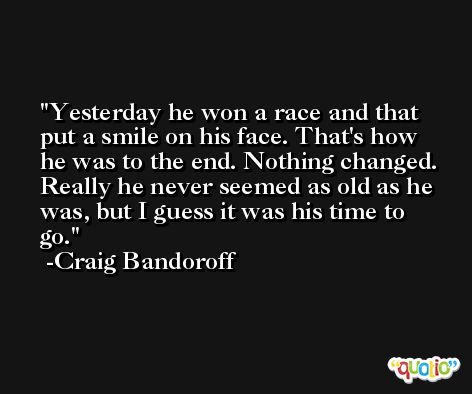Yesterday he won a race and that put a smile on his face. That's how he was to the end. Nothing changed. Really he never seemed as old as he was, but I guess it was his time to go. -Craig Bandoroff