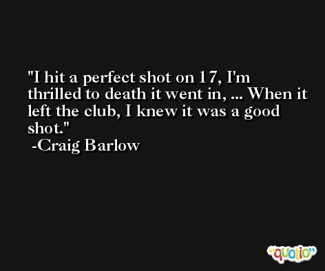 I hit a perfect shot on 17, I'm thrilled to death it went in, ... When it left the club, I knew it was a good shot. -Craig Barlow