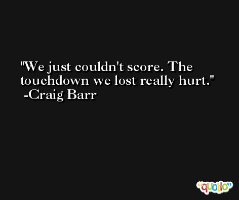 We just couldn't score. The touchdown we lost really hurt. -Craig Barr