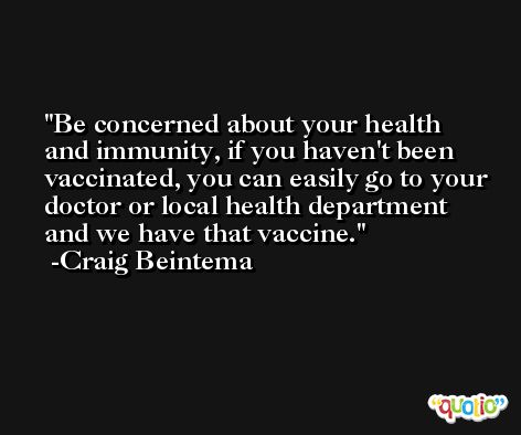 Be concerned about your health and immunity, if you haven't been vaccinated, you can easily go to your doctor or local health department and we have that vaccine. -Craig Beintema