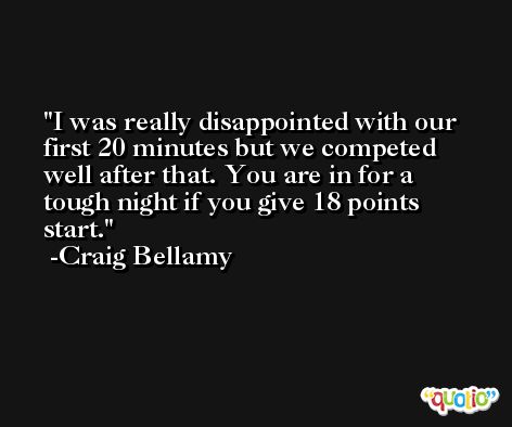 I was really disappointed with our first 20 minutes but we competed well after that. You are in for a tough night if you give 18 points start. -Craig Bellamy
