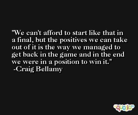We can't afford to start like that in a final, but the positives we can take out of it is the way we managed to get back in the game and in the end we were in a position to win it. -Craig Bellamy