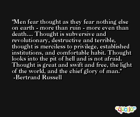 Men fear thought as they fear nothing else on earth - more than ruin - more even than death.... Thought is subversive and revolutionary, destructive and terrible, thought is merciless to privilege, established institutions, and comfortable habit. Thought looks into the pit of hell and is not afraid. Thought is great and swift and free, the light of the world, and the chief glory of man. -Bertrand Russell