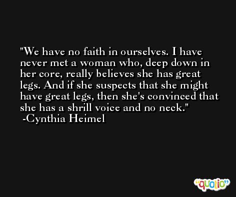 We have no faith in ourselves. I have never met a woman who, deep down in her core, really believes she has great legs. And if she suspects that she might have great legs, then she's convinced that she has a shrill voice and no neck. -Cynthia Heimel