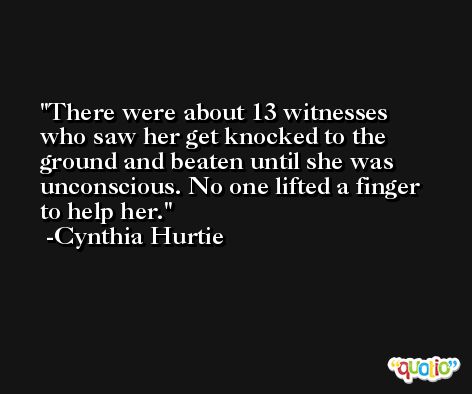 There were about 13 witnesses who saw her get knocked to the ground and beaten until she was unconscious. No one lifted a finger to help her. -Cynthia Hurtie