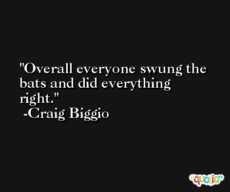 Overall everyone swung the bats and did everything right. -Craig Biggio