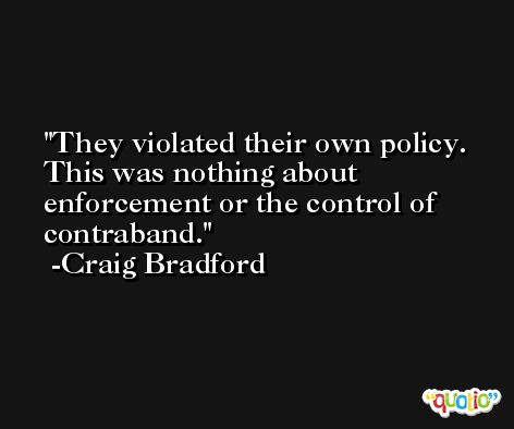 They violated their own policy. This was nothing about enforcement or the control of contraband. -Craig Bradford
