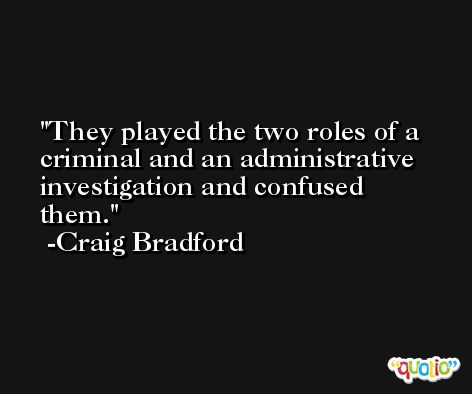 They played the two roles of a criminal and an administrative investigation and confused them. -Craig Bradford