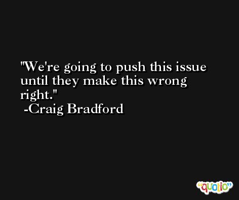 We're going to push this issue until they make this wrong right. -Craig Bradford