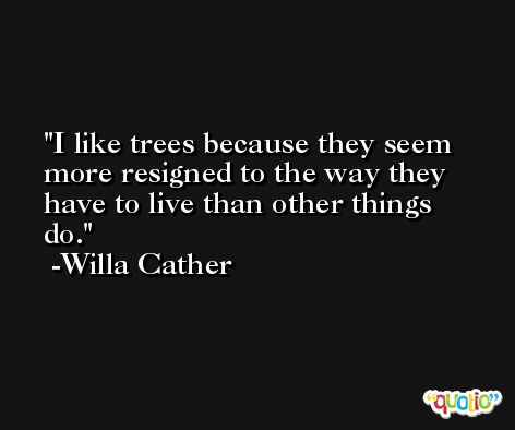 I like trees because they seem more resigned to the way they have to live than other things do. -Willa Cather