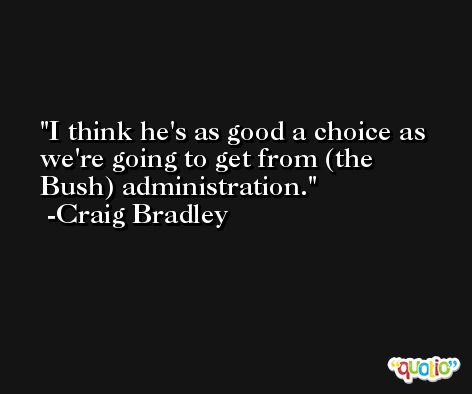 I think he's as good a choice as we're going to get from (the Bush) administration. -Craig Bradley