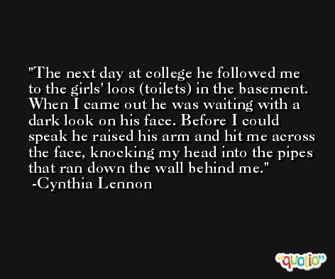 The next day at college he followed me to the girls' loos (toilets) in the basement. When I came out he was waiting with a dark look on his face. Before I could speak he raised his arm and hit me across the face, knocking my head into the pipes that ran down the wall behind me. -Cynthia Lennon
