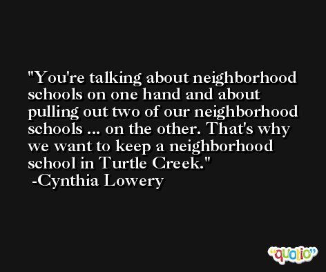 You're talking about neighborhood schools on one hand and about pulling out two of our neighborhood schools ... on the other. That's why we want to keep a neighborhood school in Turtle Creek. -Cynthia Lowery