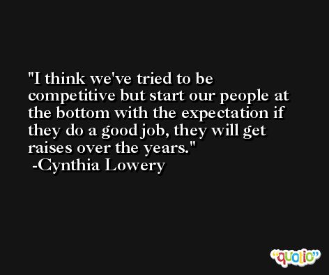 I think we've tried to be competitive but start our people at the bottom with the expectation if they do a good job, they will get raises over the years. -Cynthia Lowery