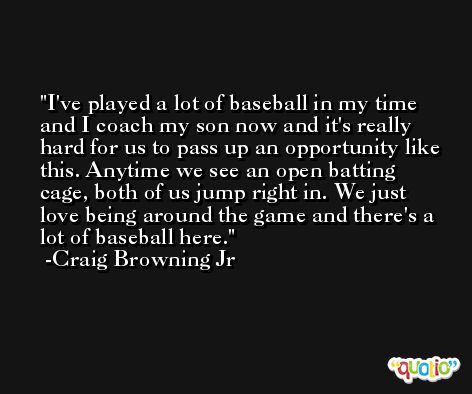 I've played a lot of baseball in my time and I coach my son now and it's really hard for us to pass up an opportunity like this. Anytime we see an open batting cage, both of us jump right in. We just love being around the game and there's a lot of baseball here. -Craig Browning Jr