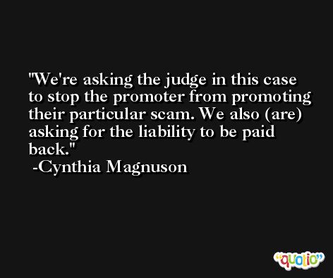We're asking the judge in this case to stop the promoter from promoting their particular scam. We also (are) asking for the liability to be paid back. -Cynthia Magnuson