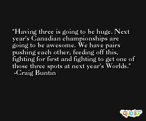 Having three is going to be huge. Next year's Canadian championships are going to be awesome. We have pairs pushing each other, feeding off this, fighting for first and fighting to get one of those three spots at next year's Worlds. -Craig Buntin