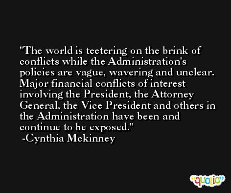The world is teetering on the brink of conflicts while the Administration's policies are vague, wavering and unclear. Major financial conflicts of interest involving the President, the Attorney General, the Vice President and others in the Administration have been and continue to be exposed. -Cynthia Mckinney