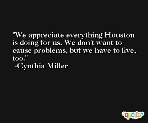 We appreciate everything Houston is doing for us. We don't want to cause problems, but we have to live, too. -Cynthia Miller