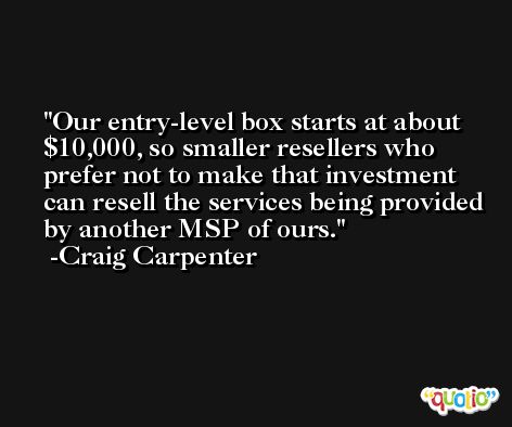 Our entry-level box starts at about $10,000, so smaller resellers who prefer not to make that investment can resell the services being provided by another MSP of ours. -Craig Carpenter