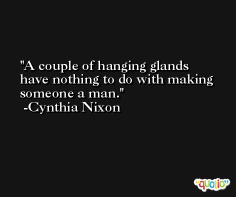 A couple of hanging glands have nothing to do with making someone a man. -Cynthia Nixon