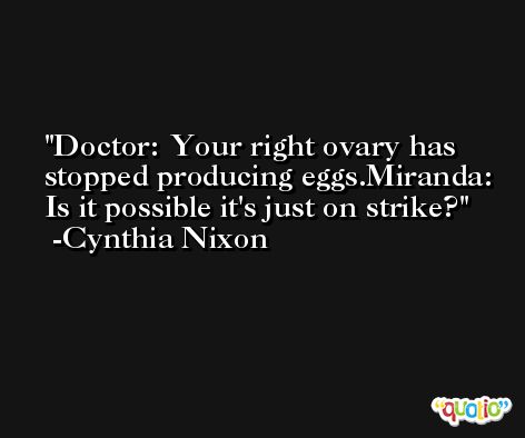 Doctor: Your right ovary has stopped producing eggs.Miranda: Is it possible it's just on strike? -Cynthia Nixon