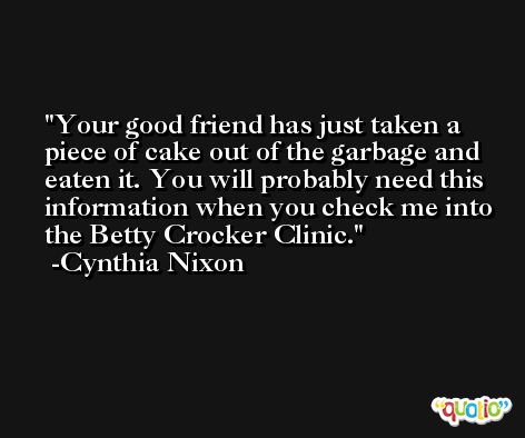 Your good friend has just taken a piece of cake out of the garbage and eaten it. You will probably need this information when you check me into the Betty Crocker Clinic. -Cynthia Nixon