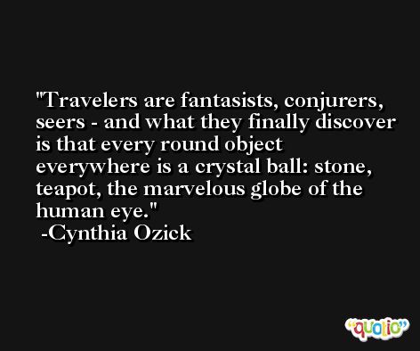 Travelers are fantasists, conjurers, seers - and what they finally discover is that every round object everywhere is a crystal ball: stone, teapot, the marvelous globe of the human eye. -Cynthia Ozick