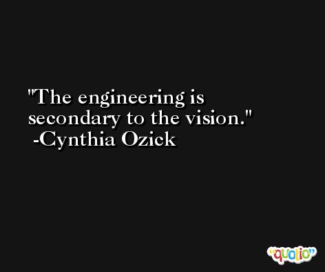 The engineering is secondary to the vision. -Cynthia Ozick