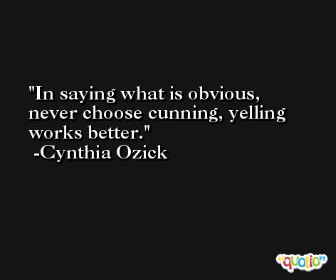 In saying what is obvious, never choose cunning, yelling works better. -Cynthia Ozick