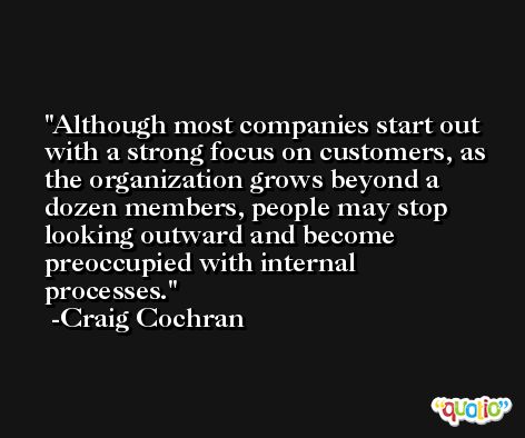 Although most companies start out with a strong focus on customers, as the organization grows beyond a dozen members, people may stop looking outward and become preoccupied with internal processes. -Craig Cochran