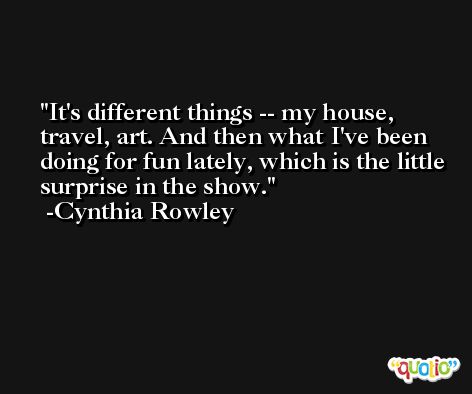 It's different things -- my house, travel, art. And then what I've been doing for fun lately, which is the little surprise in the show. -Cynthia Rowley