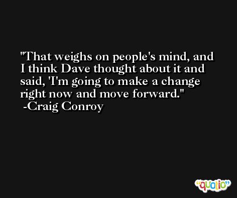 That weighs on people's mind, and I think Dave thought about it and said, 'I'm going to make a change right now and move forward. -Craig Conroy