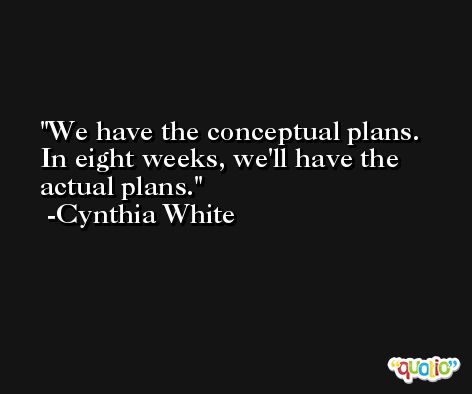 We have the conceptual plans. In eight weeks, we'll have the actual plans. -Cynthia White