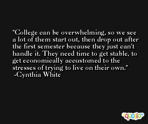 College can be overwhelming, so we see a lot of them start out, then drop out after the first semester because they just can't handle it. They need time to get stable, to get economically accustomed to the stresses of trying to live on their own. -Cynthia White