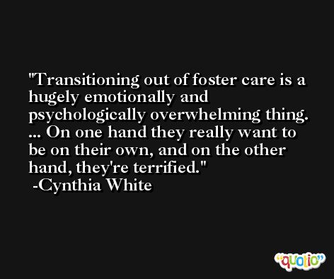 Transitioning out of foster care is a hugely emotionally and psychologically overwhelming thing. ... On one hand they really want to be on their own, and on the other hand, they're terrified. -Cynthia White