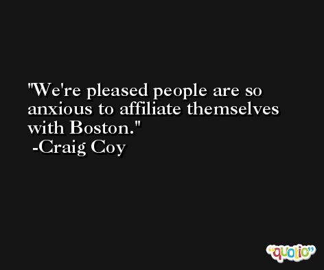 We're pleased people are so anxious to affiliate themselves with Boston. -Craig Coy